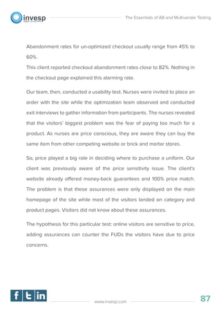 Abandonment rates for un-optimized checkout usually range from 45% to
60%.
This client reported checkout abandonment rates close to 82%. Nothing in
the checkout page explained this alarming rate.
Our team, then, conducted a usability test. Nurses were invited to place an
order with the site while the optimization team observed and conducted
exit interviews to gather information from participants. The nurses revealed
that the visitors’ biggest problem was the fear of paying too much for a
product. As nurses are price conscious, they are aware they can buy the
same item from other competing website or brick and mortar stores.
So, price played a big role in deciding where to purchase a uniform. Our
client was previously aware of the price sensitivity issue. The client’s
website already offered money-back guarantees and 100% price match.
The problem is that these assurances were only displayed on the main
homepage of the site while most of the visitors landed on category and
product pages. Visitors did not know about these assurances.
The hypothesis for this particular test: online visitors are sensitive to price,
adding assurances can counter the FUDs the visitors have due to price
concerns.
The Essentials of AB and Multivariate Testing
87www.invesp.com
 