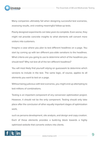 Many companies ultimately fail when designing successful test scenarios,
assessing results, and creating meaningful follow-up tests.
Poorly designed experiments can take years to complete. Even worse, they
might not provide concrete insights to what elements will convert more
visitors into customers.
Imagine a case where you plan to test different headlines on a page. You
start by coming up with ten different pos-sible variations to the headlines.
What criteria are you going to use to determine which of the headlines you
should test? Why not test all of the ten different headlines?
You will most likely ﬁnd yourself relying on guesswork to determine which
versions to include in the test. The same logic, of course, applies to all
elements you want to test on a page.
Without being judicious with test scenarios, you might end up attempting to
test millions of combinations.
Testing is an important component of any conversion optimization project.
However, it should not be the only component. Testing should only take
place after the conclusion of other equally important stages of optimization
work,
such as persona development, site analysis, and design and copy creation.
Each of these elements provides a build-ing block towards a highly
optimized website that converts visitors into clients.
The Essentials of AB and Multivariate Testing
9www.invesp.com
 