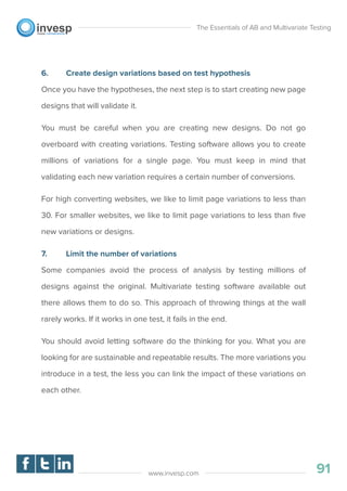 6. Create design variations based on test hypothesis
Once you have the hypotheses, the next step is to start creating new page
designs that will validate it.
You must be careful when you are creating new designs. Do not go
overboard with creating variations. Testing software allows you to create
millions of variations for a single page. You must keep in mind that
validating each new variation requires a certain number of conversions.
For high converting websites, we like to limit page variations to less than
30. For smaller websites, we like to limit page variations to less than ﬁve
new variations or designs.
7. Limit the number of variations
Some companies avoid the process of analysis by testing millions of
designs against the original. Multivariate testing software available out
there allows them to do so. This approach of throwing things at the wall
rarely works. If it works in one test, it fails in the end.
You should avoid letting software do the thinking for you. What you are
looking for are sustainable and repeatable results. The more variations you
introduce in a test, the less you can link the impact of these variations on
each other.
The Essentials of AB and Multivariate Testing
91www.invesp.com
 