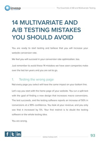 14 MULTIVARIATE AND
A/B TESTING MISTAKES
YOU SHOULD AVOID
You are ready to start testing and believe that you will increase your
website conversion rate.
We feel you will succeed in your conversion rate optimization, too.
Just remember to avoid these 14 mistakes we have seen companies make
over the last ten years and you are set to go.
1. Testing the wrong page
Not every page you select will have the same impact on your bottom line.
Let’s say you start with the home page of your website. You run a split test
with the goal of ﬁnding a new design that increases macro conversions.
The test succeeds, and the testing software reports an increase of 50% in
conversions at a 99% conﬁdence. You look at your revenue, and you only
see that it increased by 5%. Your ﬁrst instinct is to doubt the testing
software or the whole testing idea.
You are wrong.
The Essentials of AB and Multivariate Testing
93www.invesp.com
 