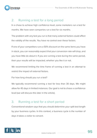 2. Running a test for a long period
In a chase to achieve high conﬁdence level, some marketers run a test for
months. We have seen companies run a test for six months.
The problem with any test you run is that many external factors could affect
the validity of the results. You have no control over these factors.
If one of your competitors runs a 50% discount on the same items you have
in stock, you can reasonably expect that your conversion rate will drop, and
you have little do about it. If you are running a test during the same period,
then your results will be impacted, whether you like it or not.
We recommend limiting the time frame of running a test in an attempt to
restrict the impact of external factors.
For how long should you run a test?
We typically recommend running a test for less than 30 days. We might
allow for 45 days in limited instances. Our goal is not to chase a conﬁdence
level (we will discuss this later in the article).
3. Running a test for a short period
Conventional wisdom says that you should determine your split test length
by your business cycles. In this context, a business cycle is the number of
days it takes a visitor to convert.
The Essentials of AB and Multivariate Testing
95www.invesp.com
 