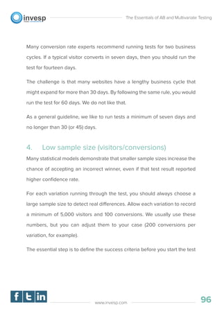 Many conversion rate experts recommend running tests for two business
cycles. If a typical visitor converts in seven days, then you should run the
test for fourteen days.
The challenge is that many websites have a lengthy business cycle that
might expand for more than 30 days. By following the same rule, you would
run the test for 60 days. We do not like that.
As a general guideline, we like to run tests a minimum of seven days and
no longer than 30 (or 45) days.
4. Low sample size (visitors/conversions)
Many statistical models demonstrate that smaller sample sizes increase the
chance of accepting an incorrect winner, even if that test result reported
higher conﬁdence rate.
For each variation running through the test, you should always choose a
large sample size to detect real differences. Allow each variation to record
a minimum of 5,000 visitors and 100 conversions. We usually use these
numbers, but you can adjust them to your case (200 conversions per
variation, for example).
The essential step is to deﬁne the success criteria before you start the test
The Essentials of AB and Multivariate Testing
96www.invesp.com
 
