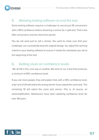 5. Allowing testing software to end the test
Some testing software requires a challenger to record just 30 conversions
with a 90% conﬁdence before declaring a winner for a split test. That is too
little conversions and too short time period.
You do not want just to call a winner. You want to make sure that your
challenger can consistently beat the original design. So, adjust the winning
criteria in your testing software to ensure it meets the standards you set at
the beginning of the test.
6. Getting stuck on conﬁdence levels
We all fall in this, one way or another. We want to run a test that produces
a minimum of 95% conﬁdence level.
If you ask most people, they will explain that, with a 95% conﬁdence level,
only 1 out of 20 will select the wrong winner if you repeat the same test. The
remaining 19 will select the same test winner. This is, of course, an
oversimpliﬁcation. Statisticians have been debating conﬁdence level for
over 90 years.
The Essentials of AB and Multivariate Testing
97www.invesp.com
 