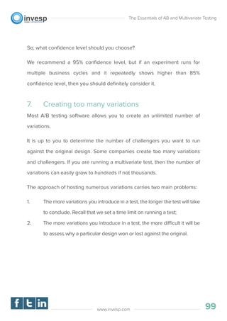 So, what conﬁdence level should you choose?
We recommend a 95% conﬁdence level, but if an experiment runs for
multiple business cycles and it repeatedly shows higher than 85%
conﬁdence level, then you should deﬁnitely consider it.
7. Creating too many variations
Most A/B testing software allows you to create an unlimited number of
variations.
It is up to you to determine the number of challengers you want to run
against the original design. Some companies create too many variations
and challengers. If you are running a multivariate test, then the number of
variations can easily grow to hundreds if not thousands.
The approach of hosting numerous variations carries two main problems:
1. The more variations you introduce in a test, the longer the test will take
to conclude. Recall that we set a time limit on running a test;
2. The more variations you introduce in a test, the more difficult it will be
to assess why a particular design won or lost against the original.
The Essentials of AB and Multivariate Testing
99www.invesp.com
 