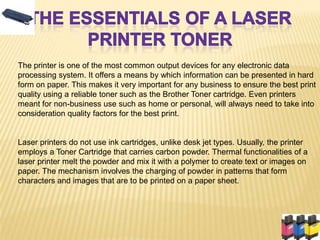 The printer is one of the most common output devices for any electronic data
processing system. It offers a means by which information can be presented in hard
form on paper. This makes it very important for any business to ensure the best print
quality using a reliable toner such as the Brother Toner cartridge. Even printers
meant for non-business use such as home or personal, will always need to take into
consideration quality factors for the best print.


Laser printers do not use ink cartridges, unlike desk jet types. Usually, the printer
employs a Toner Cartridge that carries carbon powder. Thermal functionalities of a
laser printer melt the powder and mix it with a polymer to create text or images on
paper. The mechanism involves the charging of powder in patterns that form
characters and images that are to be printed on a paper sheet.
 