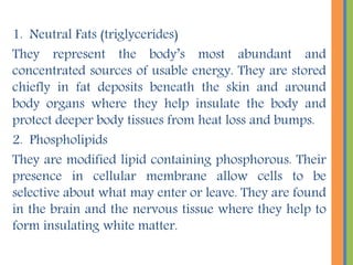 3. Steroids. They are specific groups of chemical substances.
They include certain hormones and cholesterol.
Cholesterol – the basis of all body steroids. Found in all
membranes, and abundant in the brain.
Bile salts - breakdown product of cholesterol that is released
by the liver into the digestive tract where they aid in fat
digestion and absorption.
Vitamin D – produced in the skin on exposure to ultra violet
radiation from modified cholesterol. Necessary for normal
body growth and function.
Sex hormones –produced from cholesterol, which include
estrogen and progesterone that are vital for normal
reproductive function. Lack of sex hormones may results to
sterility.
Adrenal cortical hormones – composed of cortisol, a long-
term antistress hormone necessary for life and aldosterone
that helps regulate salts and water balance in the body fluids
by the targeting the kidneys.
 