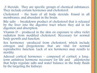 OTHER LIPOID SUBSTANCES INCLUDE:
FAT-SOLUBLE VITAMINS:
Vitamin A - found in orange – pigmented vegetables (carrots)
and fruits (tomatoes) and part of the photoreception pigments
involved in vision.
Vitamin E - found in wheat germ and green leafy vegetables that
promote wound healing and contribute to fertility. It may help to
neutralize free radicals and believed to the involved in triggering
some types of blood.
Vitamin K - made available largely by the action of intestinal
bacteria, it is also present in a wide variety of food and is
necessary for proper blood clotting.
Prostaglandin derivatives of fatty acids found in cell membranes,
which stimulate uterine contraction, regulate blood pressure and
control stomach secretion and motility of the gastrointestinal
tract.
 