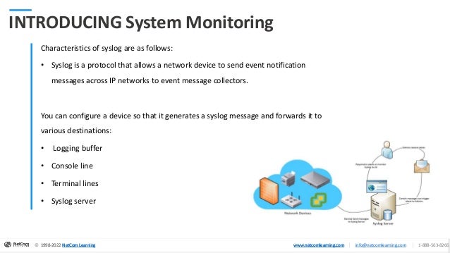© 1998-2020 NetCom Learning www.netcomlearning.com info@netcomlearning.com 1-888-563-8266
|
|
© 1998-2022 NetCom Learning www.netcomlearning.com info@netcomlearning.com 1-888-563-8266
|
|
1998-2022 NetCom Learning www.netcomlearning.com
© 1998-2022 NetCom Learning www.netcomlearning.com info@netcomlearning.com 1-888-563-8266
|
|
INTRODUCING System Monitoring
Characteristics of syslog are as follows:
• Syslog is a protocol that allows a network device to send event notification
messages across IP networks to event message collectors.
You can configure a device so that it generates a syslog message and forwards it to
various destinations:
• Logging buffer
• Console line
• Terminal lines
• Syslog server
 