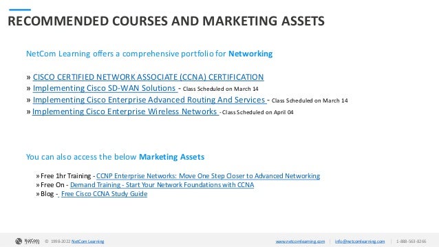 © 1998-2020 NetCom Learning www.netcomlearning.com info@netcomlearning.com 1-888-563-8266
|
|
RECOMMENDED COURSES AND MARKETING ASSETS
NetCom Learning offers a comprehensive portfolio for Networking
» CISCO CERTIFIED NETWORK ASSOCIATE (CCNA) CERTIFICATION
» Implementing Cisco SD-WAN Solutions - Class Scheduled on March 14
» Implementing Cisco Enterprise Advanced Routing And Services - Class Scheduled on March 14
» Implementing Cisco Enterprise Wireless Networks - Class Scheduled on April 04
| |
© 1998-2019 NetCom Learning www.netcomlearning.com info@netcomlearning.com 1-888-563-8266
You can also access the below Marketing Assets
» Free 1hr Training - CCNP Enterprise Networks: Move One Step Closer to Advanced Networking
» Free On - Demand Training - Start Your Network Foundations with CCNA
» Blog - Free Cisco CCNA Study Guide
© 1998-2022 NetCom Learning www.netcomlearning.com info@netcomlearning.com 1-888-563-8266
|
|
 