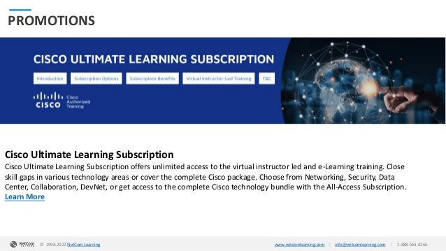 © 1998-2020 NetCom Learning www.netcomlearning.com info@netcomlearning.com 1-888-563-8266
|
|
| |
© 1998-2019 NetCom Learning www.netcomlearning.com info@netcomlearning.com 1-888-563-8266
© 1998-2022 NetCom Learning www.netcomlearning.com info@netcomlearning.com 1-888-563-8266
|
|
PROMOTIONS
Cisco Ultimate Learning Subscription
Cisco Ultimate Learning Subscription offers unlimited access to the virtual instructor led and e-Learning training. Close
skill gaps in various technology areas or cover the complete Cisco package. Choose from Networking, Security, Data
Center, Collaboration, DevNet, or get access to the complete Cisco technology bundle with the All-Access Subscription.
Learn More
 