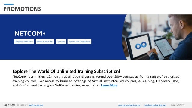 © 1998-2020 NetCom Learning www.netcomlearning.com info@netcomlearning.com 1-888-563-8266
|
|
PROMOTIONS
Explore The World Of Unlimited Training Subscription!
NetCom+ is a limitless 12 month subscription program. Attend over 500+ courses as from a range of authorized
training courses. Get access to bundled offerings of Virtual Instructor-Led courses, e-Learning, Discovery Days,
and On-Demand training via NetCom+ training subscription. Learn More
| |
© 1998-2019 NetCom Learning www.netcomlearning.com info@netcomlearning.com 1-888-563-8266
© 1998-2022 NetCom Learning www.netcomlearning.com info@netcomlearning.com 1-888-563-8266
|
|
 