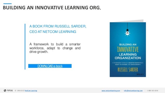 © 1998-2020 NetCom Learning www.netcomlearning.com info@netcomlearning.com 1-888-563-8266
|
|
BUILDING AN INNOVATIVE LEARNING ORG.
A BOOK FROM RUSSELL SARDER,
CEO AT NETCOM LEARNING
A framework to build a smarter
workforce, adapt to change and
drive growth.
DOWNLOADe-book
| |
© 1998-2019 NetCom Learning www.netcomlearning.com info@netcomlearning.com 1-888-563-8266
© 1998-2022 NetCom Learning www.netcomlearning.com info@netcomlearning.com 1-888-563-8266
|
|
 