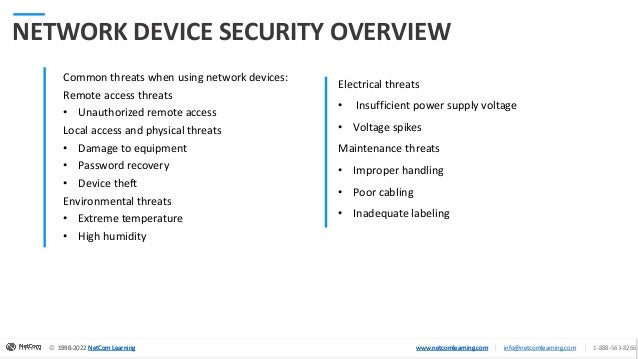© 1998-2020 NetCom Learning www.netcomlearning.com info@netcomlearning.com 1-888-563-8266
|
|
© 1998-2022 NetCom Learning www.netcomlearning.com info@netcomlearning.com 1-888-563-8266
|
|
1998-2022 NetCom Learning www.netcomlearning.com
© 1998-2022 NetCom Learning www.netcomlearning.com info@netcomlearning.com 1-888-563-8266
|
|
NETWORK DEVICE SECURITY OVERVIEW
Common threats when using network devices:
Remote access threats
• Unauthorized remote access
Local access and physical threats
• Damage to equipment
• Password recovery
• Device theft
Environmental threats
• Extreme temperature
• High humidity
Electrical threats
• Insufficient power supply voltage
• Voltage spikes
Maintenance threats
• Improper handling
• Poor cabling
• Inadequate labeling
 