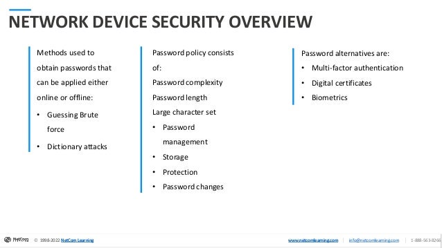 © 1998-2020 NetCom Learning www.netcomlearning.com info@netcomlearning.com 1-888-563-8266
|
|
© 1998-2022 NetCom Learning www.netcomlearning.com info@netcomlearning.com 1-888-563-8266
|
|
1998-2022 NetCom Learning www.netcomlearning.com
© 1998-2022 NetCom Learning www.netcomlearning.com info@netcomlearning.com 1-888-563-8266
|
|
NETWORK DEVICE SECURITY OVERVIEW
Methods used to
obtain passwords that
can be applied either
online or offline:
• Guessing Brute
force
• Dictionary attacks
Password policy consists
of:
Password complexity
Password length
Large character set
• Password
management
• Storage
• Protection
• Password changes
Password alternatives are:
• Multi-factor authentication
• Digital certificates
• Biometrics
 