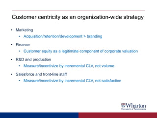Customer centricity as an organization-wide strategy
• Marketing
• Acquisition/retention/development > branding
• Finance
• Customer equity as a legitimate component of corporate valuation
• R&D and production
• Measure/incentivize by incremental CLV, not volume
• Salesforce and front-line staff
• Measure/incentivize by incremental CLV, not satisfaction
 