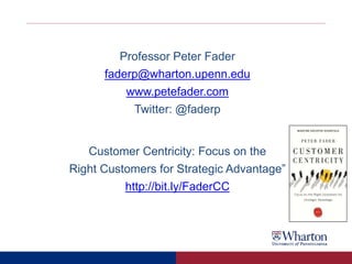 Professor Peter Fader
faderp@wharton.upenn.edu
www.petefader.com
Twitter: @faderp
Customer Centricity: Focus on the
Right Customers for Strategic Advantage”
http://bit.ly/FaderCC
 