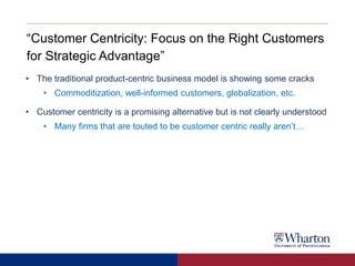 “Customer Centricity: Focus on the Right Customers
for Strategic Advantage”
• The traditional product-centric business model is showing some cracks
• Commoditization, well-informed customers, globalization, etc.
• Customer centricity is a promising alternative but is not clearly understood
• Many firms that are touted to be customer centric really aren’t…
 