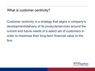 What is customer centricity?
Customer centricity is a strategy that aligns a company’s
development/delivery of its products/services around the
current and future needs of a select set of customers in
order to maximize their long-term financial value to the
firm.
 