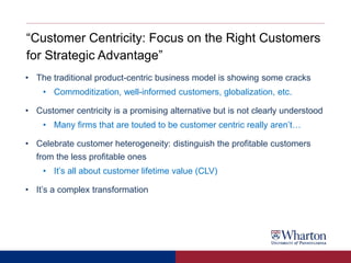 “Customer Centricity: Focus on the Right Customers
for Strategic Advantage”
• The traditional product-centric business model is showing some cracks
• Commoditization, well-informed customers, globalization, etc.
• Customer centricity is a promising alternative but is not clearly understood
• Many firms that are touted to be customer centric really aren’t…
• Celebrate customer heterogeneity: distinguish the profitable customers
from the less profitable ones
• It’s all about customer lifetime value (CLV)
• It’s a complex transformation
 