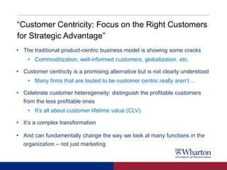 “Customer Centricity: Focus on the Right Customers
for Strategic Advantage”
• The traditional product-centric business model is showing some cracks
• Commoditization, well-informed customers, globalization, etc.
• Customer centricity is a promising alternative but is not clearly understood
• Many firms that are touted to be customer centric really aren’t…
• Celebrate customer heterogeneity: distinguish the profitable customers
from the less profitable ones
• It’s all about customer lifetime value (CLV)
• It’s a complex transformation
• And can fundamentally change the way we look at many functions in the
organization – not just marketing
 