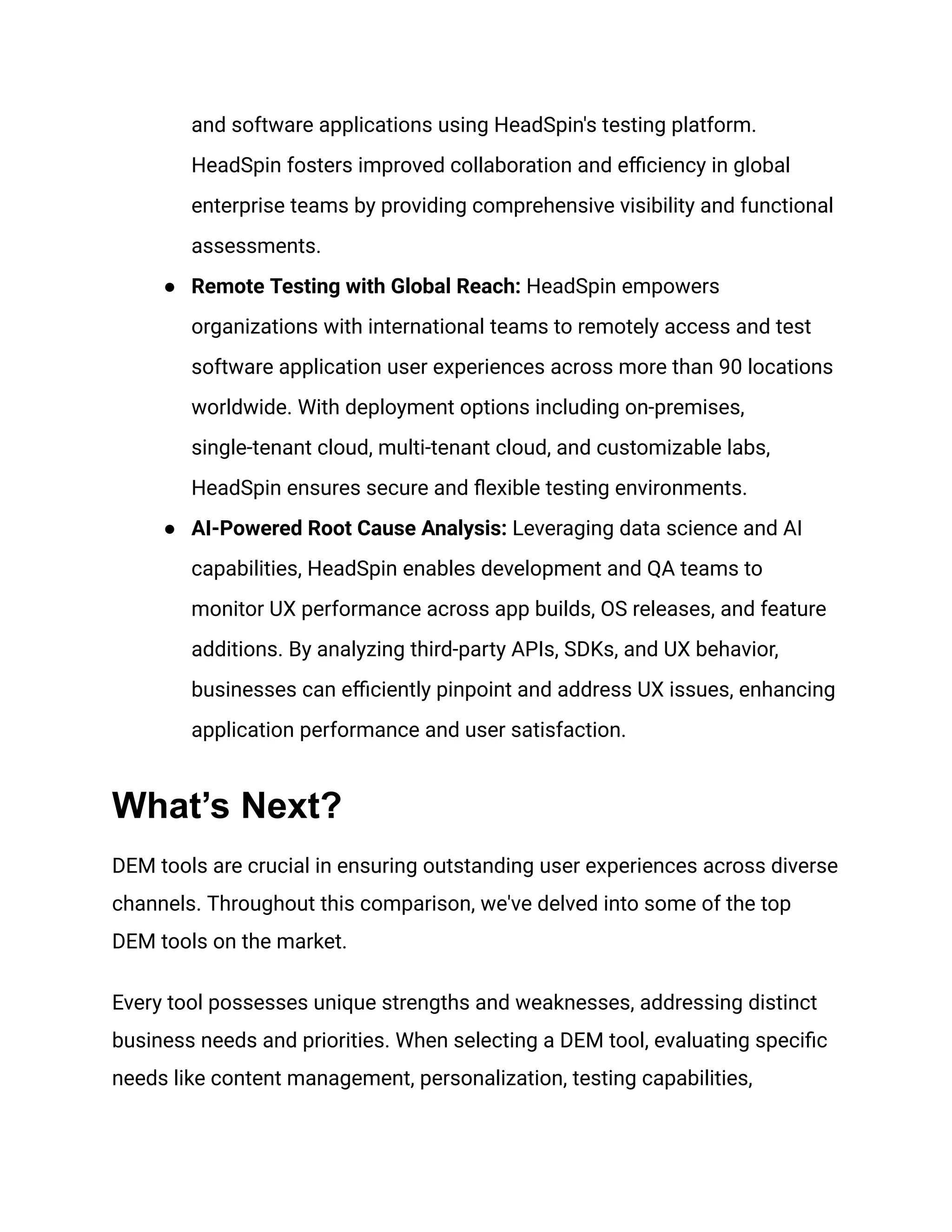 and software applications using HeadSpin's testing platform.
HeadSpin fosters improved collaboration and efficiency in global
enterprise teams by providing comprehensive visibility and functional
assessments.
● Remote Testing with Global Reach: HeadSpin empowers
organizations with international teams to remotely access and test
software application user experiences across more than 90 locations
worldwide. With deployment options including on-premises,
single-tenant cloud, multi-tenant cloud, and customizable labs,
HeadSpin ensures secure and flexible testing environments.
● AI-Powered Root Cause Analysis: Leveraging data science and AI
capabilities, HeadSpin enables development and QA teams to
monitor UX performance across app builds, OS releases, and feature
additions. By analyzing third-party APIs, SDKs, and UX behavior,
businesses can efficiently pinpoint and address UX issues, enhancing
application performance and user satisfaction.
What’s Next?
DEM tools are crucial in ensuring outstanding user experiences across diverse
channels. Throughout this comparison, we've delved into some of the top
DEM tools on the market.
Every tool possesses unique strengths and weaknesses, addressing distinct
business needs and priorities. When selecting a DEM tool, evaluating specific
needs like content management, personalization, testing capabilities,
 