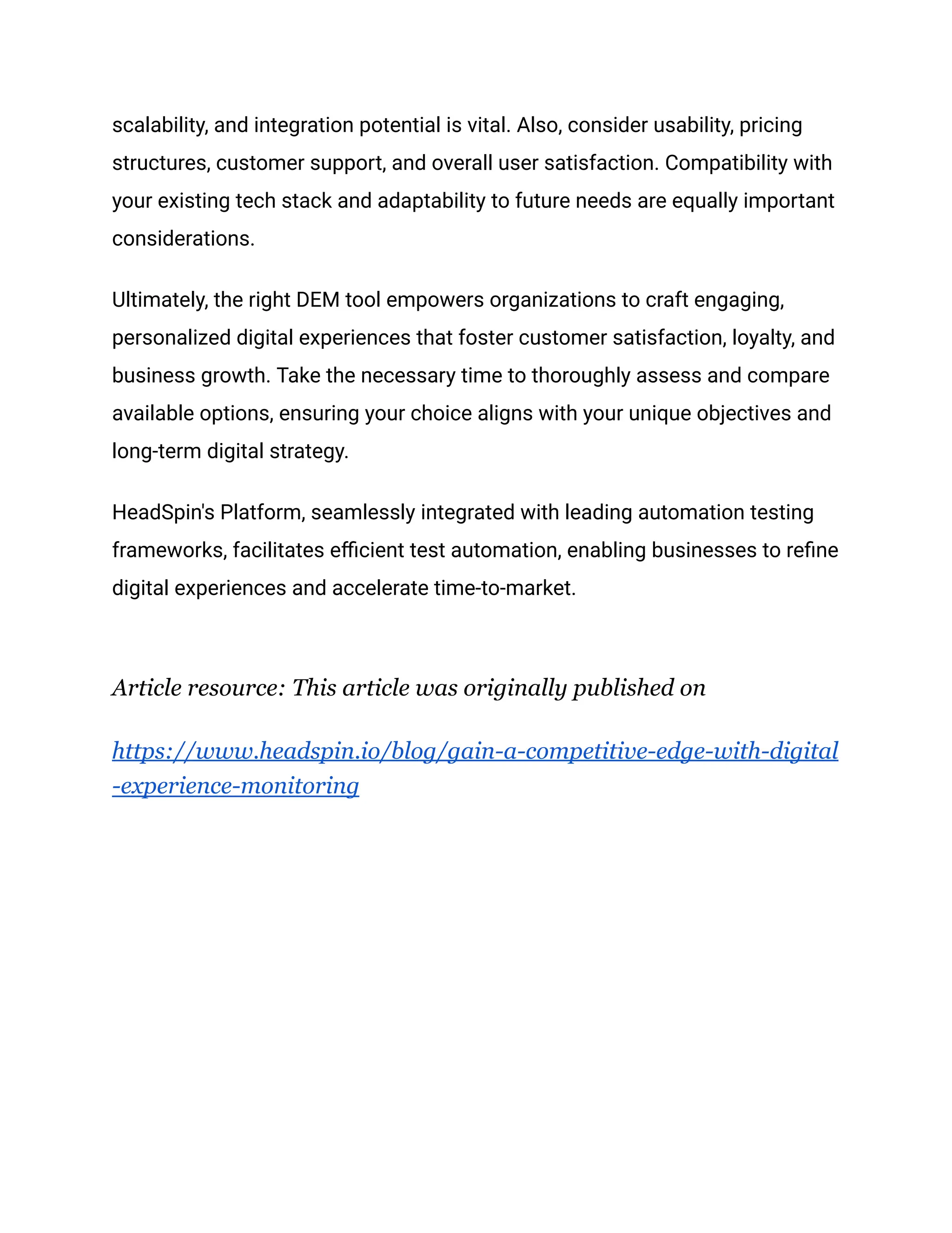 scalability, and integration potential is vital. Also, consider usability, pricing
structures, customer support, and overall user satisfaction. Compatibility with
your existing tech stack and adaptability to future needs are equally important
considerations.
Ultimately, the right DEM tool empowers organizations to craft engaging,
personalized digital experiences that foster customer satisfaction, loyalty, and
business growth. Take the necessary time to thoroughly assess and compare
available options, ensuring your choice aligns with your unique objectives and
long-term digital strategy.
HeadSpin's Platform, seamlessly integrated with leading automation testing
frameworks, facilitates efficient test automation, enabling businesses to refine
digital experiences and accelerate time-to-market.
Article resource: This article was originally published on
https://www.headspin.io/blog/gain-a-competitive-edge-with-digital
-experience-monitoring
 