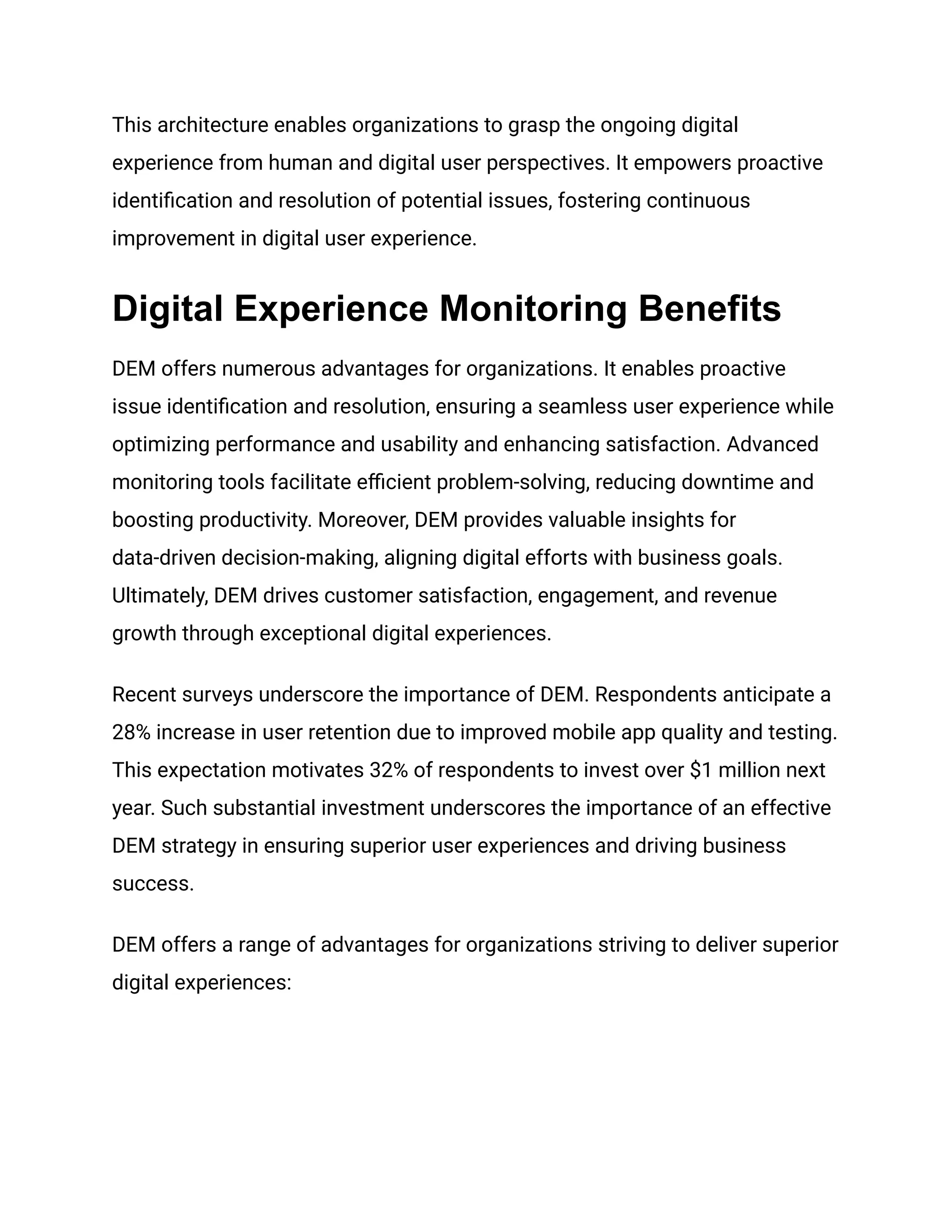This architecture enables organizations to grasp the ongoing digital
experience from human and digital user perspectives. It empowers proactive
identification and resolution of potential issues, fostering continuous
improvement in digital user experience.
Digital Experience Monitoring Benefits
DEM offers numerous advantages for organizations. It enables proactive
issue identification and resolution, ensuring a seamless user experience while
optimizing performance and usability and enhancing satisfaction. Advanced
monitoring tools facilitate efficient problem-solving, reducing downtime and
boosting productivity. Moreover, DEM provides valuable insights for
data-driven decision-making, aligning digital efforts with business goals.
Ultimately, DEM drives customer satisfaction, engagement, and revenue
growth through exceptional digital experiences.
Recent surveys underscore the importance of DEM. Respondents anticipate a
28% increase in user retention due to improved mobile app quality and testing.
This expectation motivates 32% of respondents to invest over $1 million next
year. Such substantial investment underscores the importance of an effective
DEM strategy in ensuring superior user experiences and driving business
success.
DEM offers a range of advantages for organizations striving to deliver superior
digital experiences:
 
