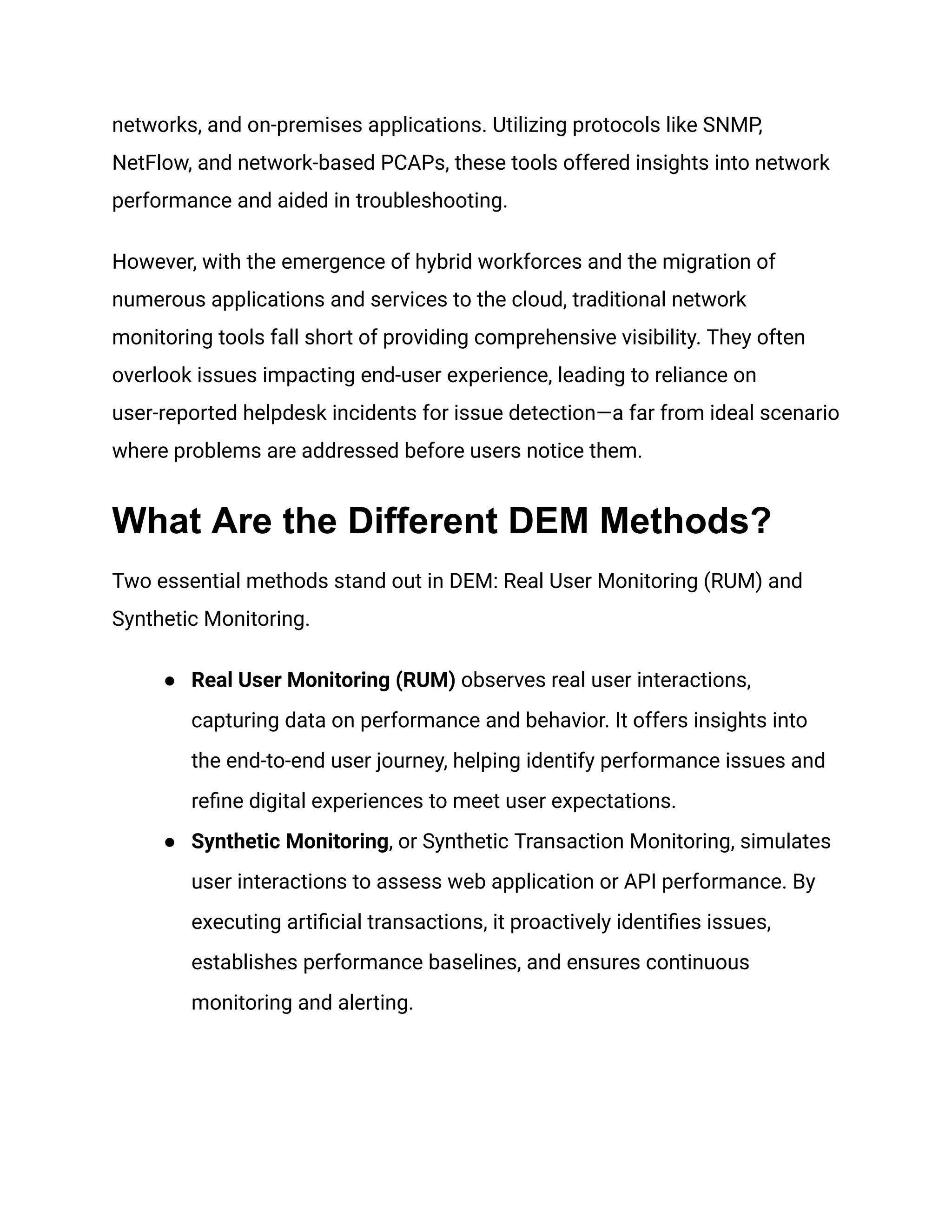 networks, and on-premises applications. Utilizing protocols like SNMP,
NetFlow, and network-based PCAPs, these tools offered insights into network
performance and aided in troubleshooting.
However, with the emergence of hybrid workforces and the migration of
numerous applications and services to the cloud, traditional network
monitoring tools fall short of providing comprehensive visibility. They often
overlook issues impacting end-user experience, leading to reliance on
user-reported helpdesk incidents for issue detection—a far from ideal scenario
where problems are addressed before users notice them.
What Are the Different DEM Methods?
Two essential methods stand out in DEM: Real User Monitoring (RUM) and
Synthetic Monitoring.
● Real User Monitoring (RUM) observes real user interactions,
capturing data on performance and behavior. It offers insights into
the end-to-end user journey, helping identify performance issues and
refine digital experiences to meet user expectations.
● Synthetic Monitoring, or Synthetic Transaction Monitoring, simulates
user interactions to assess web application or API performance. By
executing artificial transactions, it proactively identifies issues,
establishes performance baselines, and ensures continuous
monitoring and alerting.
 