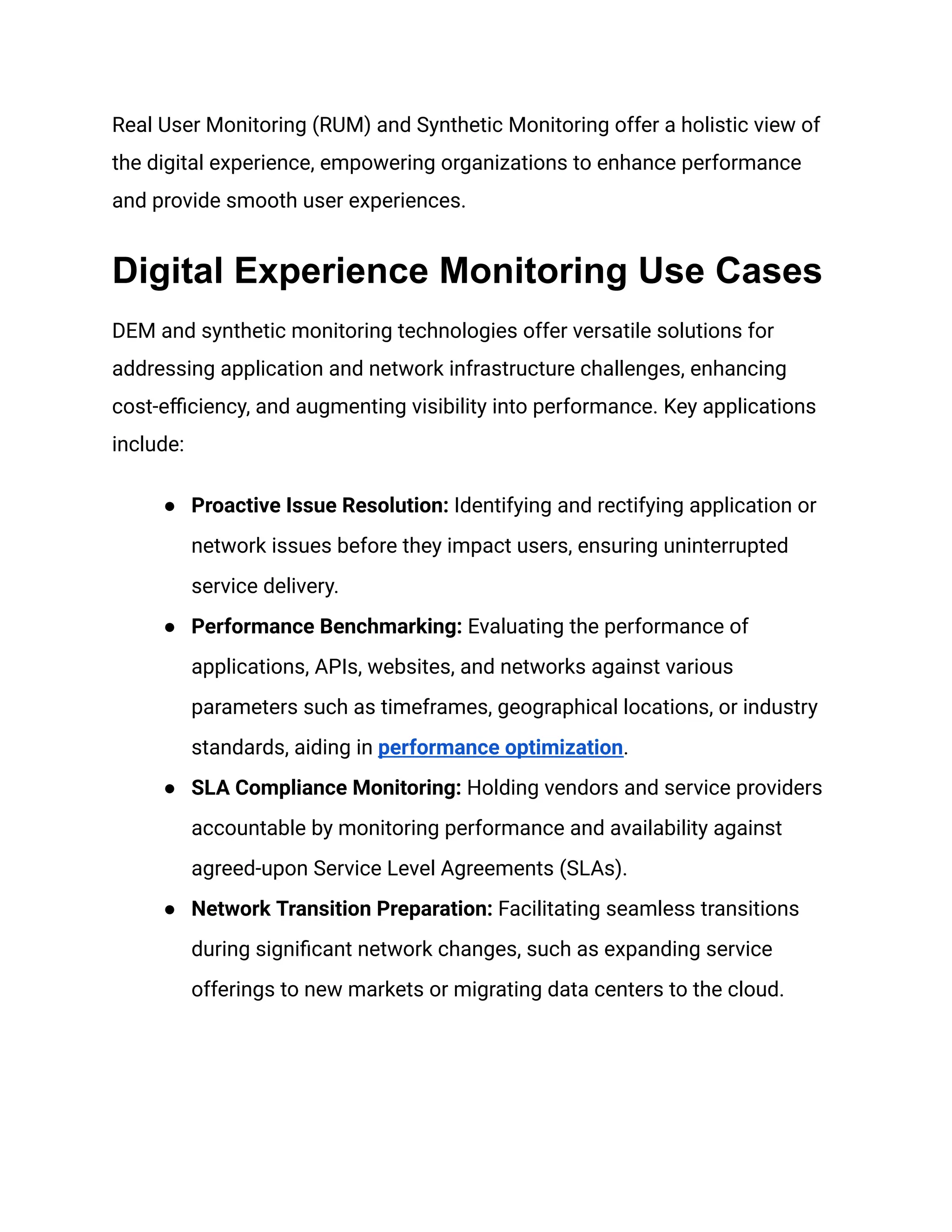 Real User Monitoring (RUM) and Synthetic Monitoring offer a holistic view of
the digital experience, empowering organizations to enhance performance
and provide smooth user experiences.
Digital Experience Monitoring Use Cases
DEM and synthetic monitoring technologies offer versatile solutions for
addressing application and network infrastructure challenges, enhancing
cost-efficiency, and augmenting visibility into performance. Key applications
include:
● Proactive Issue Resolution: Identifying and rectifying application or
network issues before they impact users, ensuring uninterrupted
service delivery.
● Performance Benchmarking: Evaluating the performance of
applications, APIs, websites, and networks against various
parameters such as timeframes, geographical locations, or industry
standards, aiding in performance optimization.
● SLA Compliance Monitoring: Holding vendors and service providers
accountable by monitoring performance and availability against
agreed-upon Service Level Agreements (SLAs).
● Network Transition Preparation: Facilitating seamless transitions
during significant network changes, such as expanding service
offerings to new markets or migrating data centers to the cloud.
 