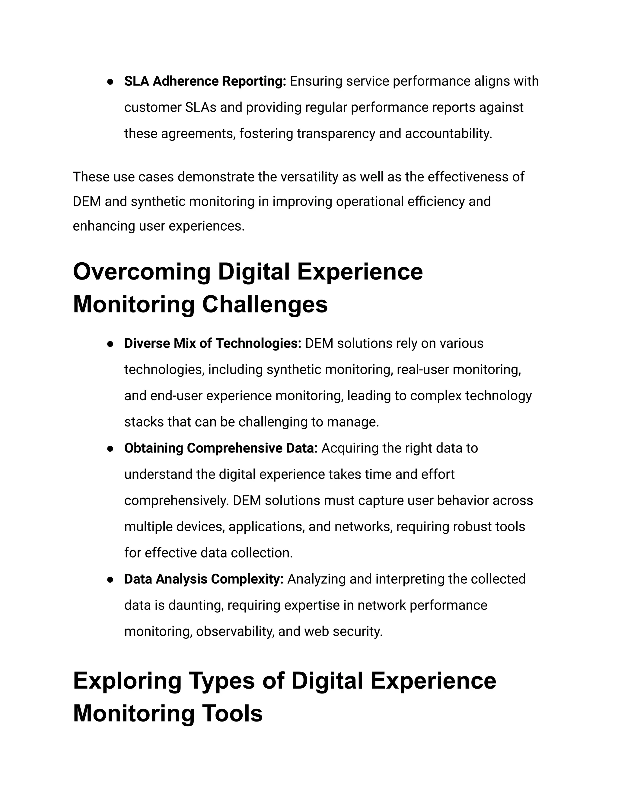 ● SLA Adherence Reporting: Ensuring service performance aligns with
customer SLAs and providing regular performance reports against
these agreements, fostering transparency and accountability.
These use cases demonstrate the versatility as well as the effectiveness of
DEM and synthetic monitoring in improving operational efficiency and
enhancing user experiences.
Overcoming Digital Experience
Monitoring Challenges
● Diverse Mix of Technologies: DEM solutions rely on various
technologies, including synthetic monitoring, real-user monitoring,
and end-user experience monitoring, leading to complex technology
stacks that can be challenging to manage.
● Obtaining Comprehensive Data: Acquiring the right data to
understand the digital experience takes time and effort
comprehensively. DEM solutions must capture user behavior across
multiple devices, applications, and networks, requiring robust tools
for effective data collection.
● Data Analysis Complexity: Analyzing and interpreting the collected
data is daunting, requiring expertise in network performance
monitoring, observability, and web security.
Exploring Types of Digital Experience
Monitoring Tools
 