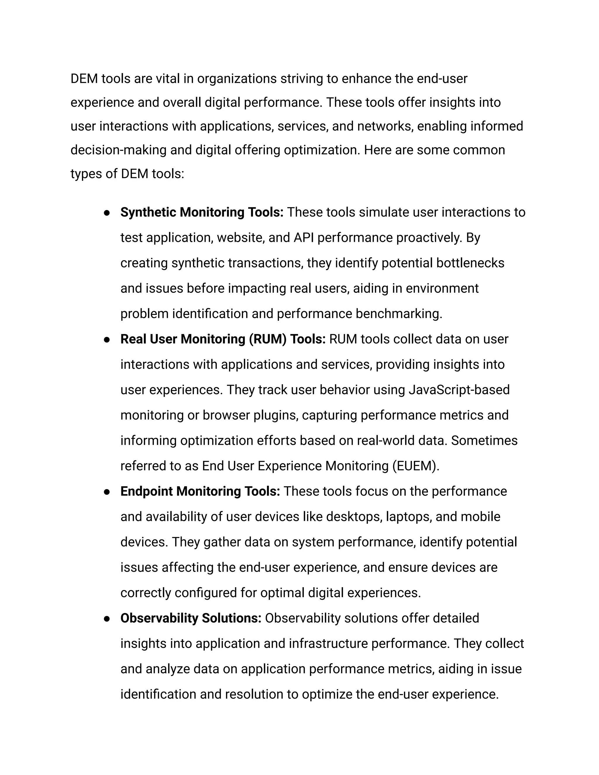 DEM tools are vital in organizations striving to enhance the end-user
experience and overall digital performance. These tools offer insights into
user interactions with applications, services, and networks, enabling informed
decision-making and digital offering optimization. Here are some common
types of DEM tools:
● Synthetic Monitoring Tools: These tools simulate user interactions to
test application, website, and API performance proactively. By
creating synthetic transactions, they identify potential bottlenecks
and issues before impacting real users, aiding in environment
problem identification and performance benchmarking.
● Real User Monitoring (RUM) Tools: RUM tools collect data on user
interactions with applications and services, providing insights into
user experiences. They track user behavior using JavaScript-based
monitoring or browser plugins, capturing performance metrics and
informing optimization efforts based on real-world data. Sometimes
referred to as End User Experience Monitoring (EUEM).
● Endpoint Monitoring Tools: These tools focus on the performance
and availability of user devices like desktops, laptops, and mobile
devices. They gather data on system performance, identify potential
issues affecting the end-user experience, and ensure devices are
correctly configured for optimal digital experiences.
● Observability Solutions: Observability solutions offer detailed
insights into application and infrastructure performance. They collect
and analyze data on application performance metrics, aiding in issue
identification and resolution to optimize the end-user experience.
 