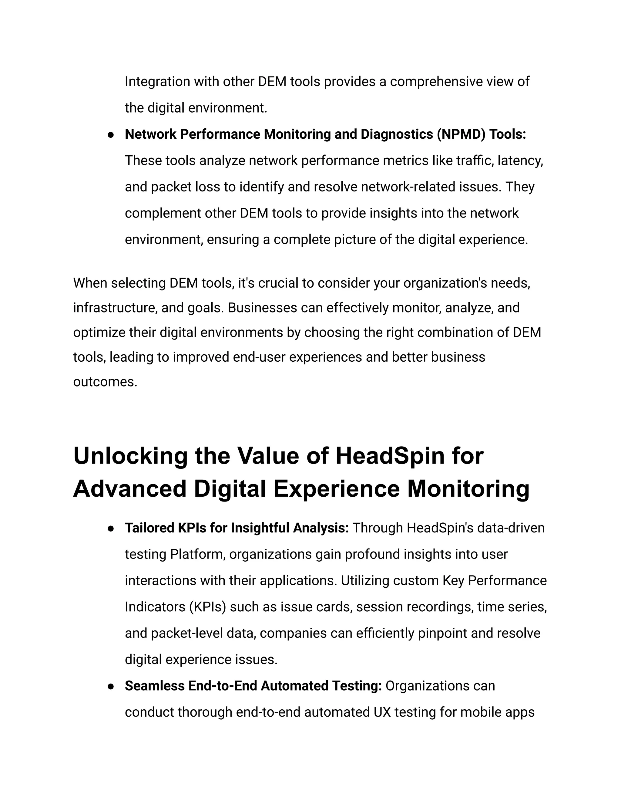 Integration with other DEM tools provides a comprehensive view of
the digital environment.
● Network Performance Monitoring and Diagnostics (NPMD) Tools:
These tools analyze network performance metrics like traffic, latency,
and packet loss to identify and resolve network-related issues. They
complement other DEM tools to provide insights into the network
environment, ensuring a complete picture of the digital experience.
When selecting DEM tools, it's crucial to consider your organization's needs,
infrastructure, and goals. Businesses can effectively monitor, analyze, and
optimize their digital environments by choosing the right combination of DEM
tools, leading to improved end-user experiences and better business
outcomes.
Unlocking the Value of HeadSpin for
Advanced Digital Experience Monitoring
● Tailored KPIs for Insightful Analysis: Through HeadSpin's data-driven
testing Platform, organizations gain profound insights into user
interactions with their applications. Utilizing custom Key Performance
Indicators (KPIs) such as issue cards, session recordings, time series,
and packet-level data, companies can efficiently pinpoint and resolve
digital experience issues.
● Seamless End-to-End Automated Testing: Organizations can
conduct thorough end-to-end automated UX testing for mobile apps
 