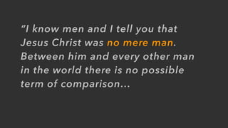 “I know men and I tell you that
Jesus Christ was no mere man.
Between him and every other man
in the world there is no possible
term of comparison…
 