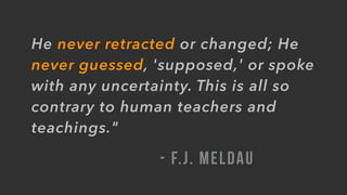 He never retracted or changed; He
never guessed, 'supposed,' or spoke
with any uncertainty. This is all so
contrary to human teachers and
teachings."
- F.J. MELDAU
 