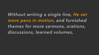 Without writing a single line, He set
more pens in motion, and furnished
themes for more sermons, orations,
discussions, learned volumes,
 