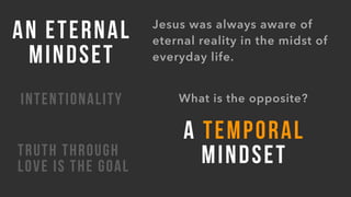 AN ETERNAL
MINDSET
INTENTIONALITY
TRUTH THROUGH
LOVE IS THE GOAL
Jesus was always aware of
eternal reality in the midst of
everyday life.
What is the opposite?
A TEMPORAL
MINDSET
 