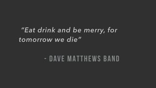  “Eat drink and be merry, for
tomorrow we die”
- DAVE MATTHEWS BAND
 