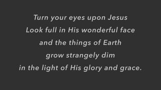 Turn your eyes upon Jesus
Look full in His wonderful face
and the things of Earth
grow strangely dim
in the light of His glory and grace.
 