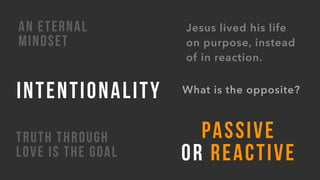 TRUTH THROUGH
LOVE IS THE GOAL
What is the opposite?
PASSIVE
OR REACTIVE
Jesus lived his life
on purpose, instead
of in reaction.
INTENTIONALITY
AN ETERNAL
MINDSET
 