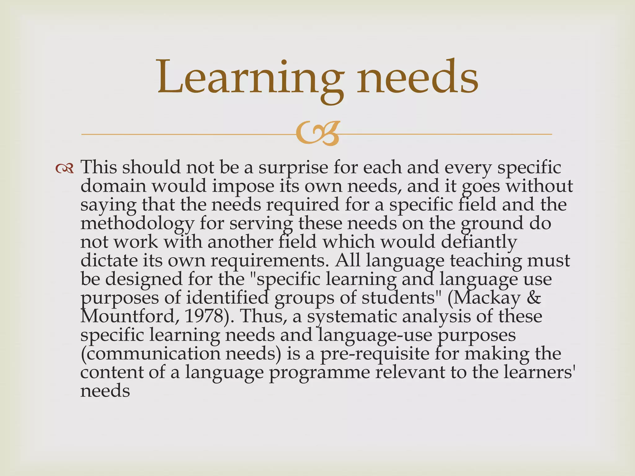 
 This should not be a surprise for each and every specific
domain would impose its own needs, and it goes without
saying that the needs required for a specific field and the
methodology for serving these needs on the ground do
not work with another field which would defiantly
dictate its own requirements. All language teaching must
be designed for the "specific learning and language use
purposes of identified groups of students" (Mackay &
Mountford, 1978). Thus, a systematic analysis of these
specific learning needs and language-use purposes
(communication needs) is a pre-requisite for making the
content of a language programme relevant to the learners'
needs
Learning needs
 
