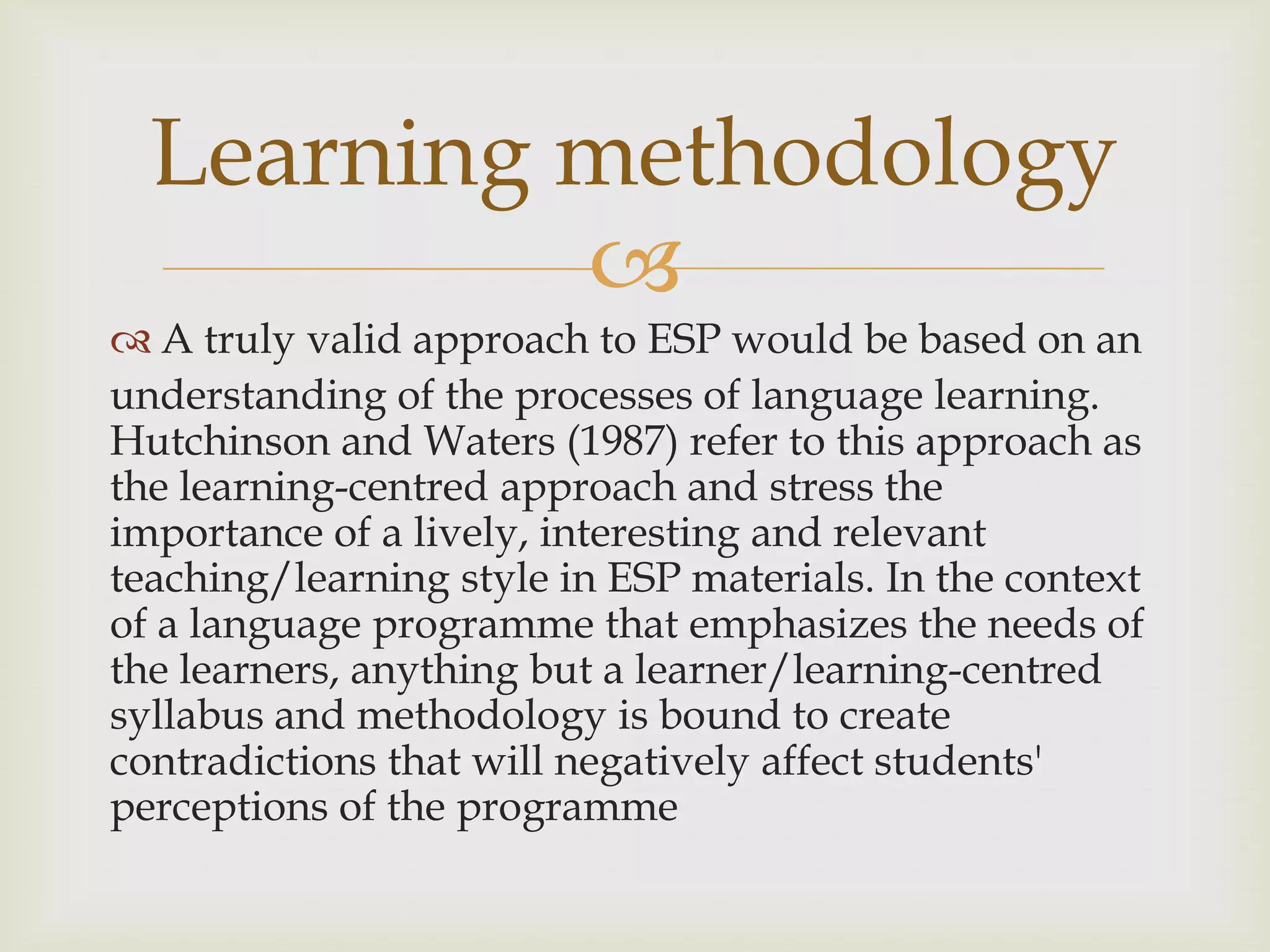 
 A truly valid approach to ESP would be based on an
understanding of the processes of language learning.
Hutchinson and Waters (1987) refer to this approach as
the learning-centred approach and stress the
importance of a lively, interesting and relevant
teaching/learning style in ESP materials. In the context
of a language programme that emphasizes the needs of
the learners, anything but a learner/learning-centred
syllabus and methodology is bound to create
contradictions that will negatively affect students'
perceptions of the programme
Learning methodology
 