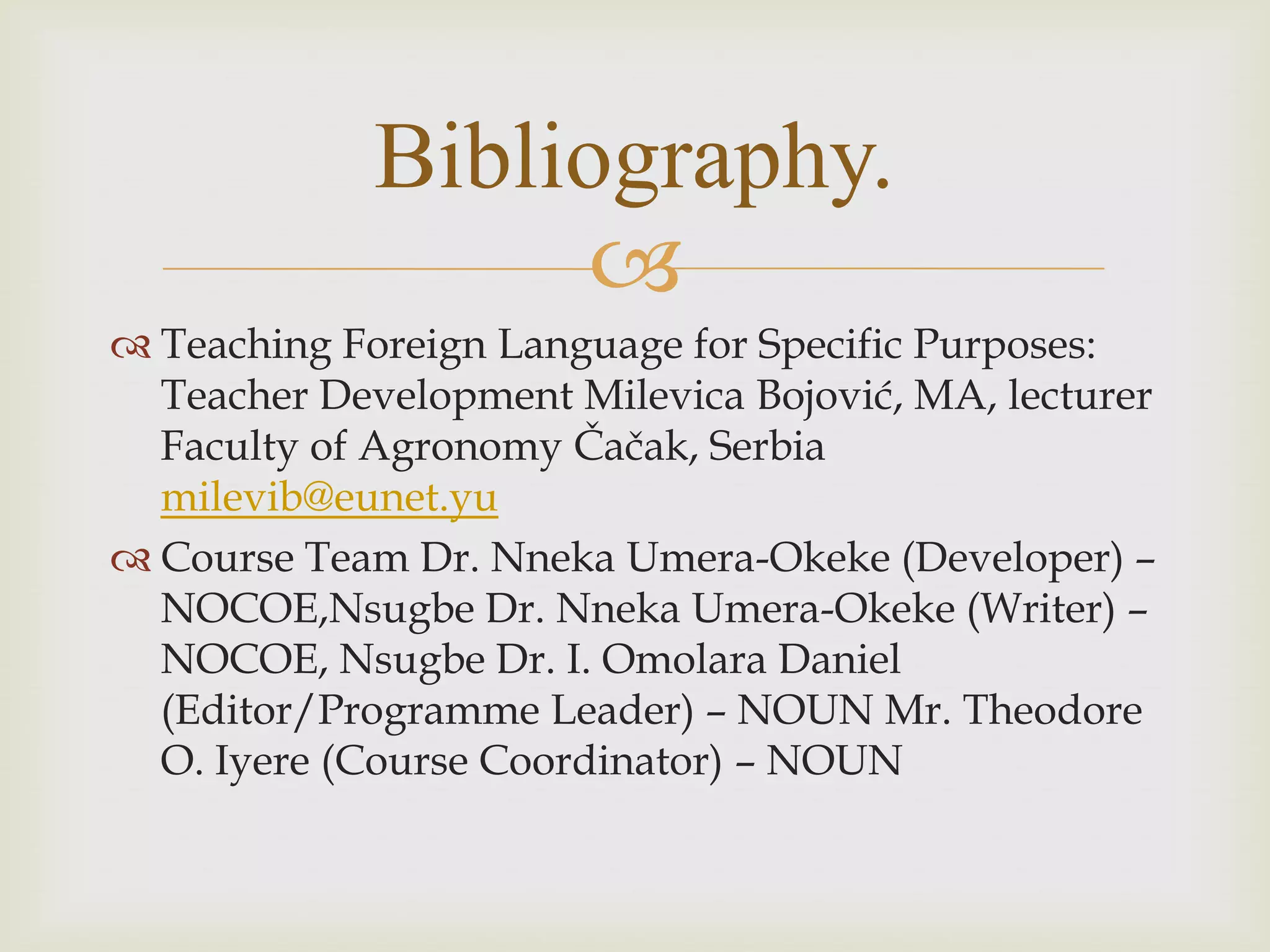 
 Teaching Foreign Language for Specific Purposes:
Teacher Development Milevica Bojović, MA, lecturer
Faculty of Agronomy Čačak, Serbia
milevib@eunet.yu
 Course Team Dr. Nneka Umera-Okeke (Developer) –
NOCOE,Nsugbe Dr. Nneka Umera-Okeke (Writer) –
NOCOE, Nsugbe Dr. I. Omolara Daniel
(Editor/Programme Leader) – NOUN Mr. Theodore
O. Iyere (Course Coordinator) – NOUN
Bibliography.
 