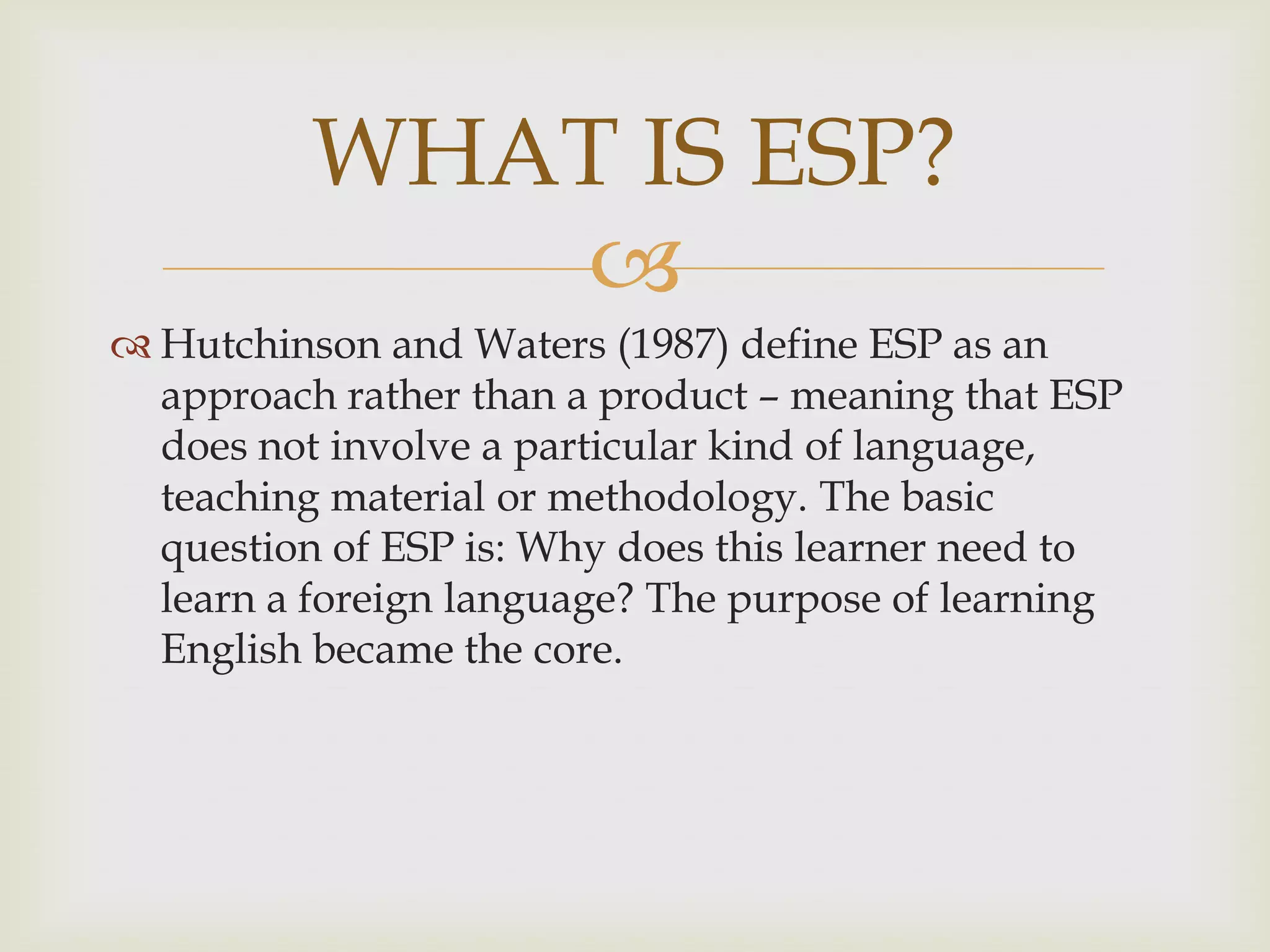 
 Hutchinson and Waters (1987) define ESP as an
approach rather than a product – meaning that ESP
does not involve a particular kind of language,
teaching material or methodology. The basic
question of ESP is: Why does this learner need to
learn a foreign language? The purpose of learning
English became the core.
WHAT IS ESP?
 