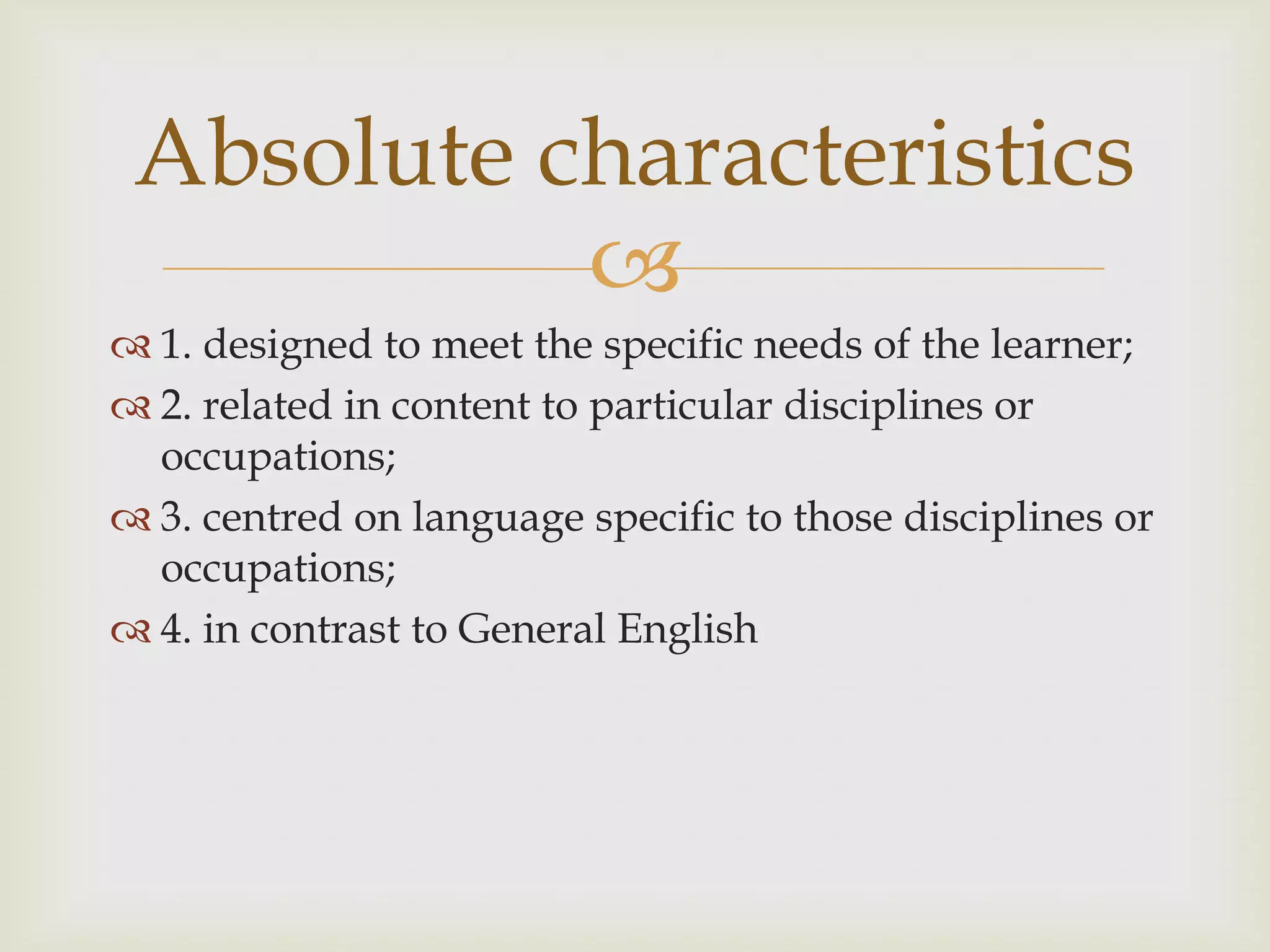 
 1. designed to meet the specific needs of the learner;
 2. related in content to particular disciplines or
occupations;
 3. centred on language specific to those disciplines or
occupations;
 4. in contrast to General English
Absolute characteristics
 