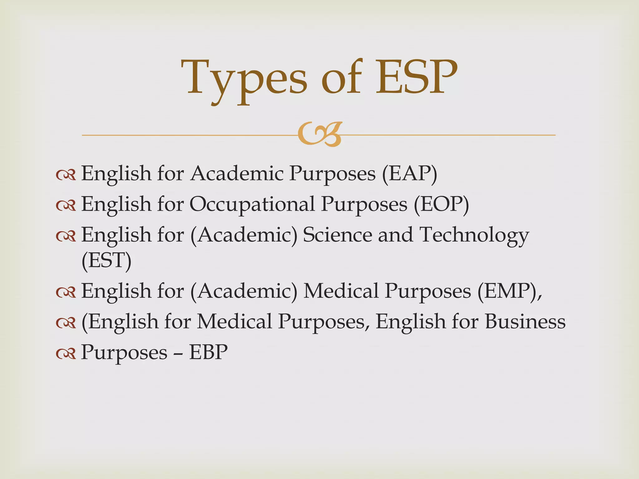
 English for Academic Purposes (EAP)
 English for Occupational Purposes (EOP)
 English for (Academic) Science and Technology
(EST)
 English for (Academic) Medical Purposes (EMP),
 (English for Medical Purposes, English for Business
 Purposes – EBP
Types of ESP
 