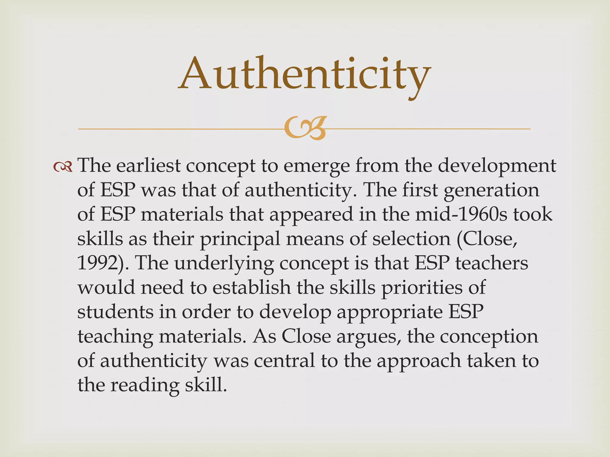 
 The earliest concept to emerge from the development
of ESP was that of authenticity. The first generation
of ESP materials that appeared in the mid-1960s took
skills as their principal means of selection (Close,
1992). The underlying concept is that ESP teachers
would need to establish the skills priorities of
students in order to develop appropriate ESP
teaching materials. As Close argues, the conception
of authenticity was central to the approach taken to
the reading skill.
Authenticity
 
