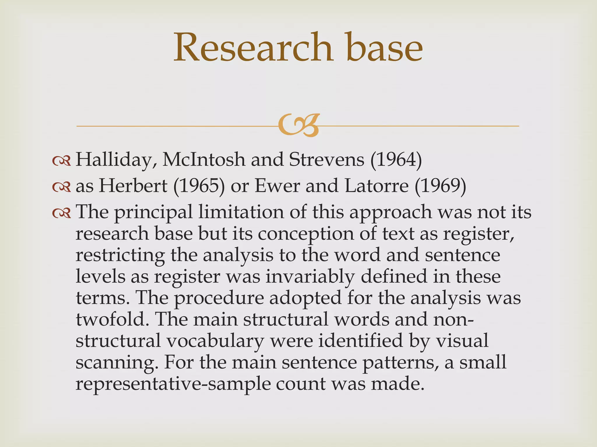 
 Halliday, McIntosh and Strevens (1964)
 as Herbert (1965) or Ewer and Latorre (1969)
 The principal limitation of this approach was not its
research base but its conception of text as register,
restricting the analysis to the word and sentence
levels as register was invariably defined in these
terms. The procedure adopted for the analysis was
twofold. The main structural words and non-
structural vocabulary were identified by visual
scanning. For the main sentence patterns, a small
representative-sample count was made.
Research base
 