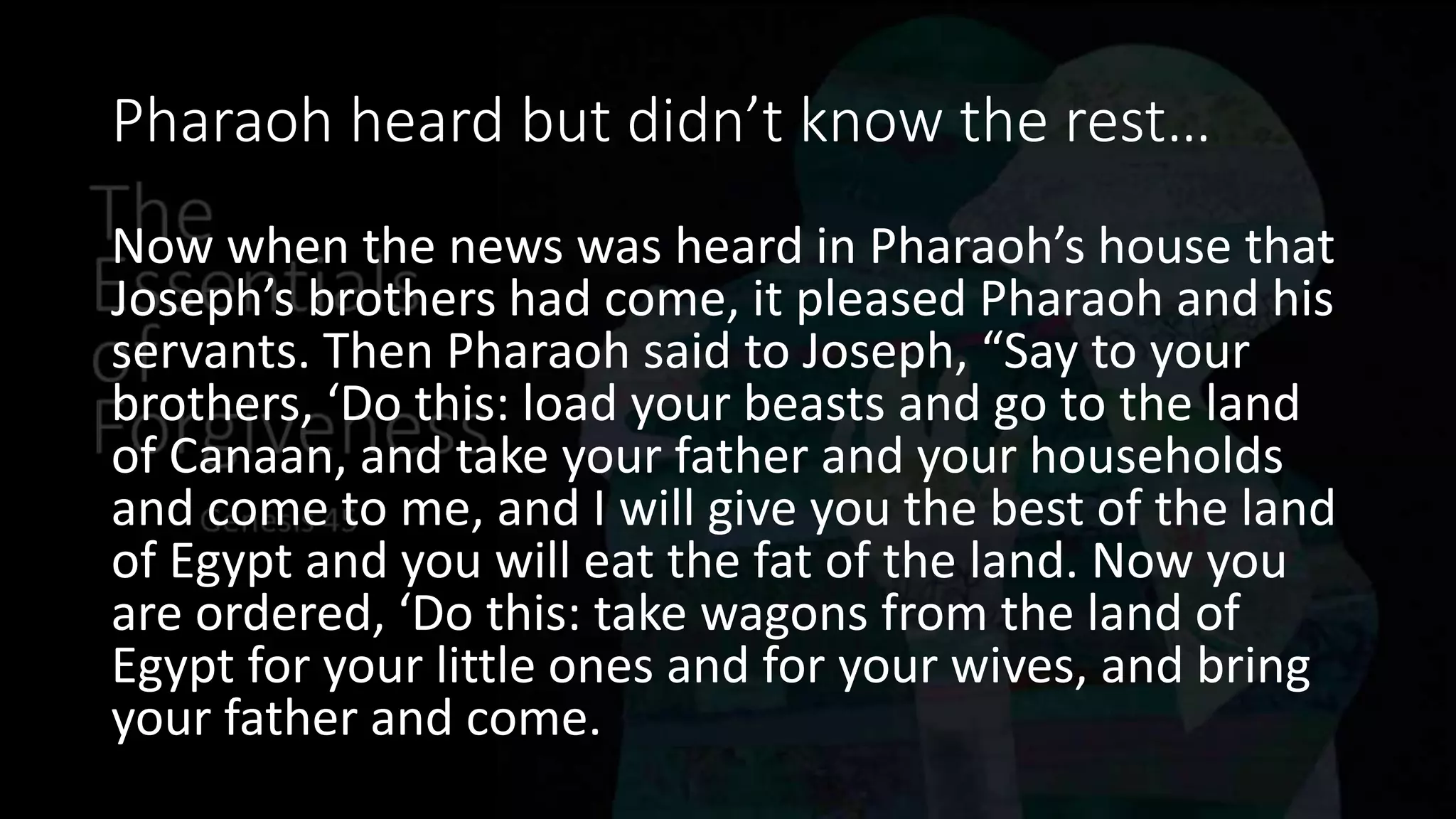 Pharaoh heard but didn’t know the rest…
Now when the news was heard in Pharaoh’s house that
Joseph’s brothers had come, it pleased Pharaoh and his
servants. Then Pharaoh said to Joseph, “Say to your
brothers, ‘Do this: load your beasts and go to the land
of Canaan, and take your father and your households
and come to me, and I will give you the best of the land
of Egypt and you will eat the fat of the land. Now you
are ordered, ‘Do this: take wagons from the land of
Egypt for your little ones and for your wives, and bring
your father and come.
 
