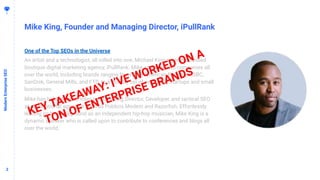 22
Mike King, Founder and Managing Director, iPullRank
ModernEnterpriseSEO
One of the Top SEOs in the Universe
An artist and a technologist, all rolled into one, Michael King recently founded
boutique digital marketing agency, iPullRank. Mike consults with companies all
over the world, including brands ranging from SAP, American Express, HSBC,
SanDisk, General Mills, and FTD, to a laundry list of promising startups and small
businesses.
Mike has held previous roles as Marketing Director, Developer, and tactical SEO
at multinational agencies such as Publicis Modem and Razorﬁsh. Effortlessly
leaning on his background as an independent hip-hop musician, Mike King is a
dynamic speaker who is called upon to contribute to conferences and blogs all
over the world.
KEY TAKEAWAY: I’VE WORKED ON A
TON OF ENTERPRISE BRANDS
 