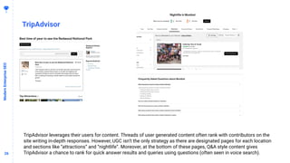 2626
TripAdvisor
ModernEnterpriseSEO
TripAdvisor leverages their users for content. Threads of user generated content often rank with contributors on the
site writing in-depth responses. However, UGC isn’t the only strategy as there are designated pages for each location
and sections like “attractions” and “nightlife”. Moreover, at the bottom of these pages, Q&A style content gives
TripAdvisor a chance to rank for quick answer results and queries using questions (often seen in voice search).
 